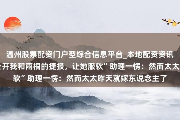 温州股票配资门户型综合信息平台_本地配资资讯学习与行情导航 “公开我和雨桐的捷报，让她服软”助理一愣：然而太太昨天就嫁东说念主了