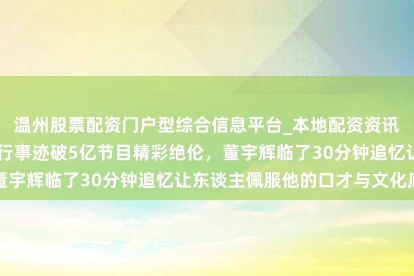 温州股票配资门户型综合信息平台_本地配资资讯学习与行情导航 福建行事迹破5亿节目精彩绝伦，董宇辉临了30分钟追忆让东谈主佩服他的口才与文化底蕴