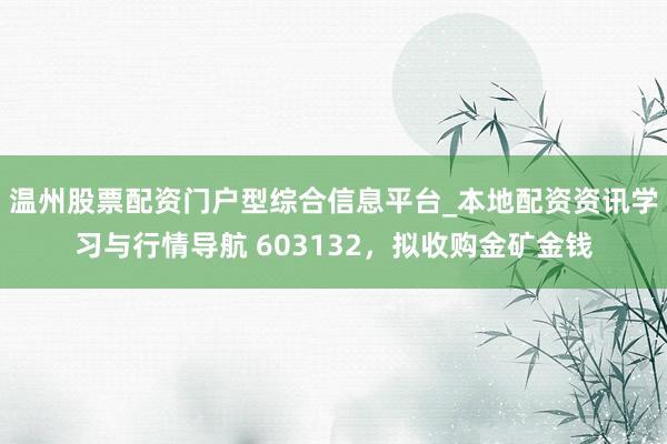 温州股票配资门户型综合信息平台_本地配资资讯学习与行情导航 603132，拟收购金矿金钱