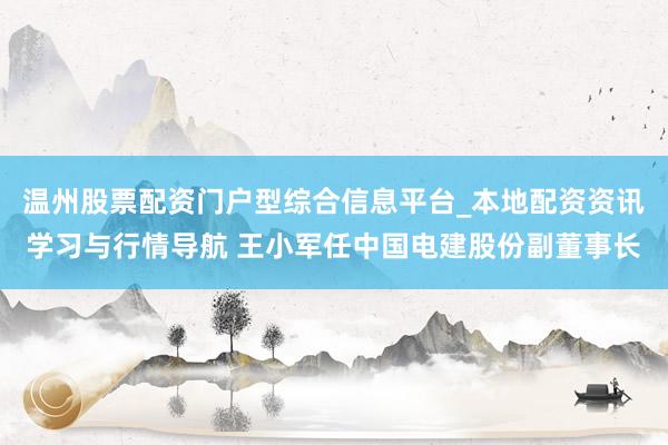 温州股票配资门户型综合信息平台_本地配资资讯学习与行情导航 王小军任中国电建股份副董事长