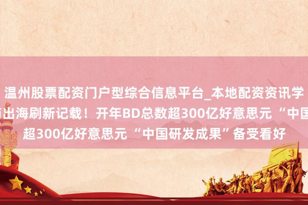 温州股票配资门户型综合信息平台_本地配资资讯学习与行情导航 窜改药出海刷新记载！开年BD总数超300亿好意思元 “中国研发成果”备受看好