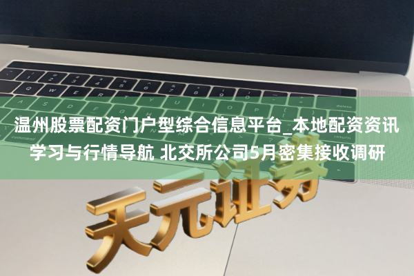 温州股票配资门户型综合信息平台_本地配资资讯学习与行情导航 北交所公司5月密集接收调研