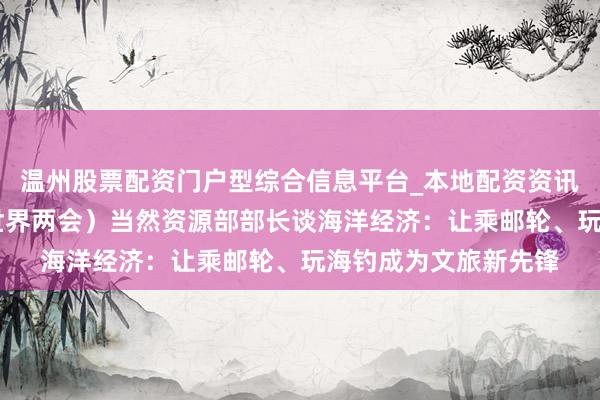 温州股票配资门户型综合信息平台_本地配资资讯学习与行情导航 （世界两会）当然资源部部长谈海洋经济：让乘邮轮、玩海钓成为文旅新先锋