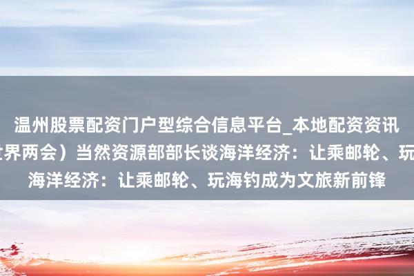 温州股票配资门户型综合信息平台_本地配资资讯学习与行情导航 （世界两会）当然资源部部长谈海洋经济：让乘邮轮、玩海钓成为文旅新前锋