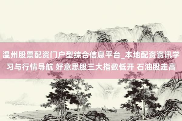 温州股票配资门户型综合信息平台_本地配资资讯学习与行情导航 好意思股三大指数低开 石油股走高