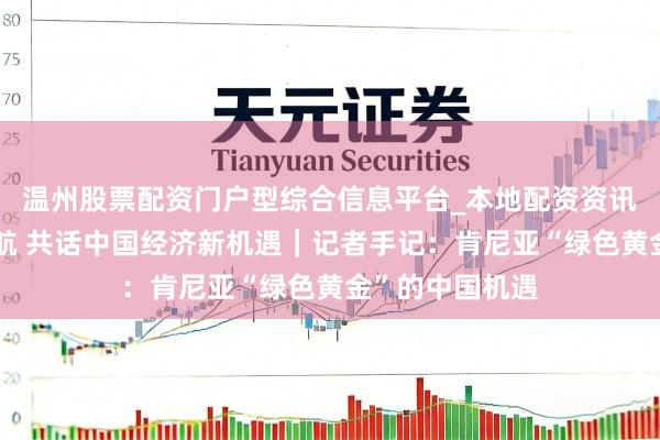 温州股票配资门户型综合信息平台_本地配资资讯学习与行情导航 共话中国经济新机遇｜记者手记：肯尼亚“绿色黄金”的中国机遇